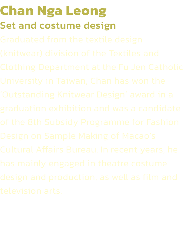 Chan Nga Leong
Set and costume design 
Graduated from the textile design (knitwear) division of the Textiles and Clothing Department at the Fu Jen Catholic University in Taiwan, Chan has won the Outstanding Knitwear Design award in a graduation exhibitio