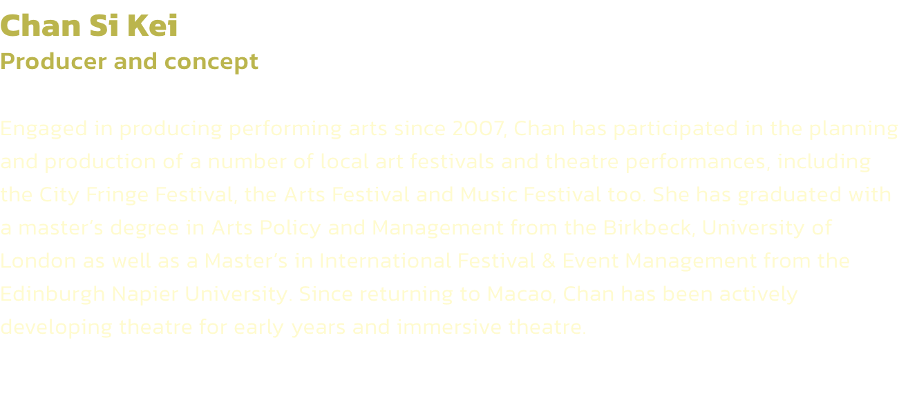 Chan Si Kei
Producer and concept

Engaged in producing performing arts since 2007, Chan has participated in the planning and production of a number of local art festivals and theatre performances, including the City Fringe Festival, the Arts Festival and M