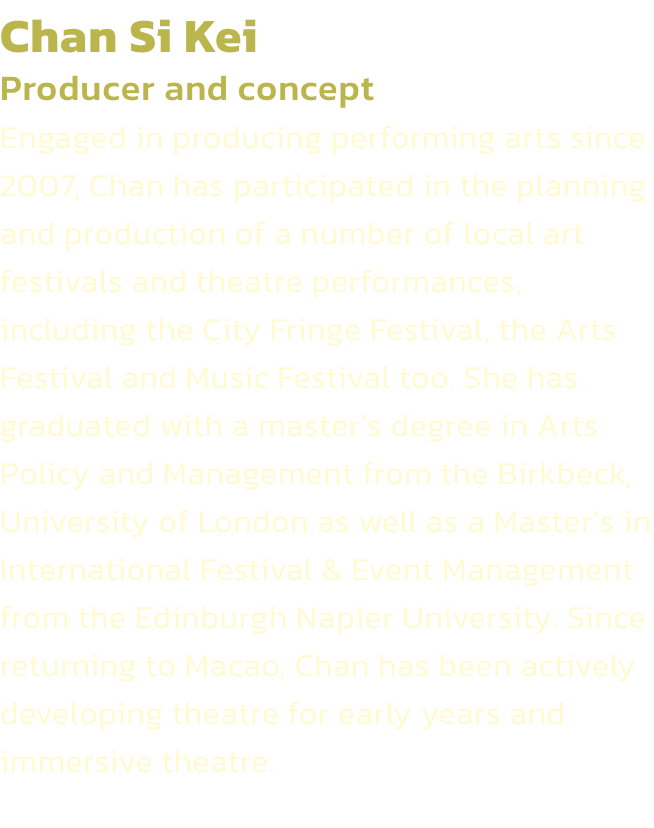 Chan Si Kei
Producer and concept
Engaged in producing performing arts since 2007, Chan has participated in the planning and production of a number of local art festivals and theatre performances, including the City Fringe Festival, the Arts Festival and Mu