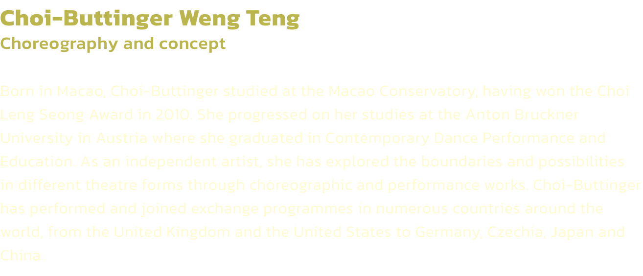 Choi-Buttinger Weng Teng
Choreography and concept 

Born in Macao, Choi-Buttinger studied at the Macao Conservatory, having won the Choi Leng Seong Award in 2010. She progressed on her studies at the Anton Bruckner University in Austria where she graduated