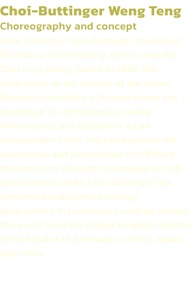 Choi-Buttinger Weng Teng
Choreography and concept 
Born in Macao, Choi-Buttinger studied at the Macao Conservatory, having won the Choi Leng Seong Award in 2010. She progressed on her studies at the Anton Bruckner University in Austria where she graduated 