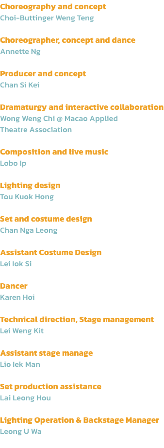 Choreography and concept
Choi-Buttinger Weng Teng

Choreographer, concept and dance 
Annette Ng

Producer and concept
Chan Si Kei

Dramaturgy and interactive collaboration
Wong Weng Chi @ Macao Applied 
Theatre Association

Composition and live music
Lobo 