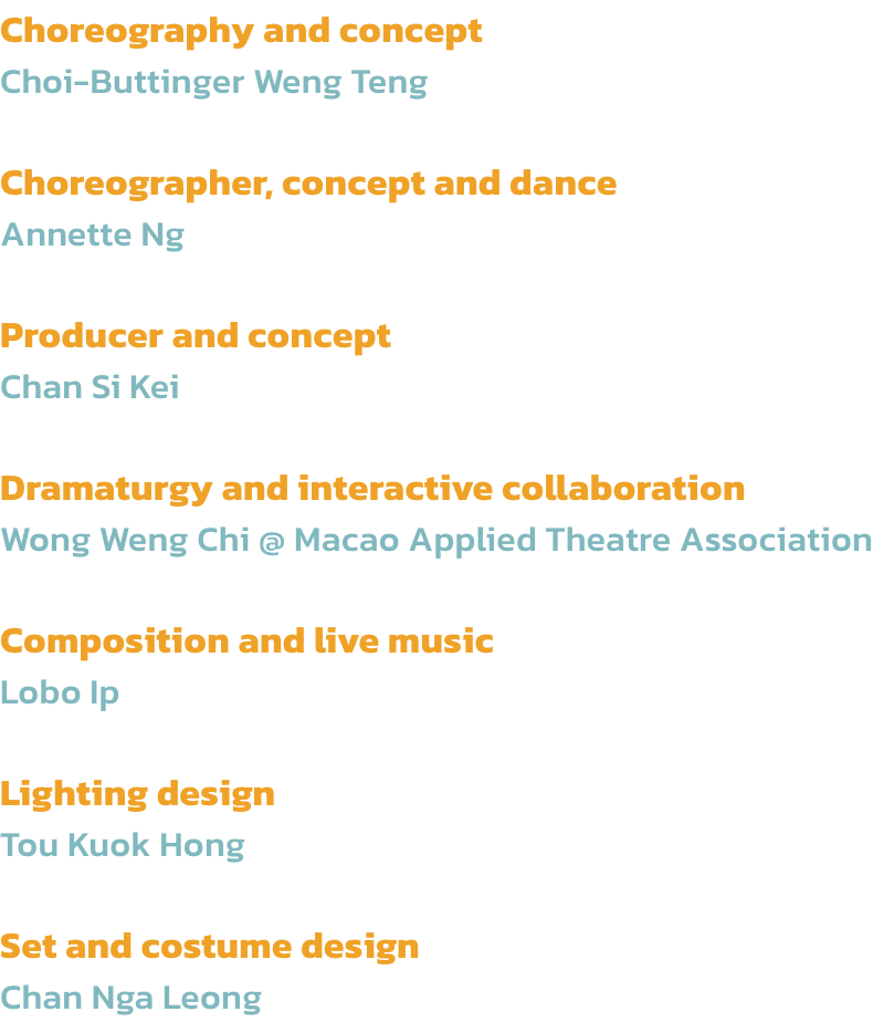 Choreography and concept
Choi-Buttinger Weng Teng

Choreographer, concept and dance 
Annette Ng

Producer and concept
Chan Si Kei

Dramaturgy and interactive collaboration
Wong Weng Chi @ Macao Applied Theatre Association

Composition and live music
Lobo I