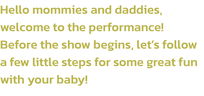 Hello mommies and daddies, welcome to the performance! 
Before the show begins, lets follow a few little steps for some great fun with your baby!
