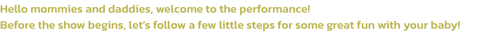 Hello mommies and daddies, welcome to the performance! 
Before the show begins, lets follow a few little steps for some great fun with your baby!
