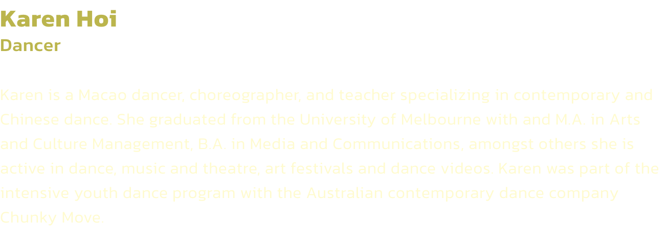 Karen Hoi
Dancer 

Karen is a Macao dancer, choreographer, and teacher specializing in contemporary and Chinese dance. She graduated from the University of Melbourne with and M.A. in Arts and Culture Management, B.A. in Media and Communications, amongst ot