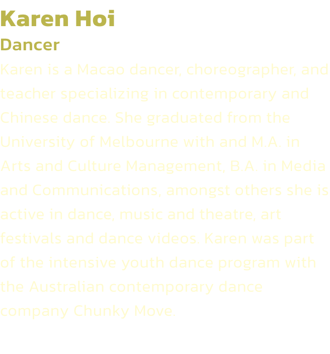 Karen Hoi
Dancer 
Karen is a Macao dancer, choreographer, and teacher specializing in contemporary and Chinese dance. She graduated from the University of Melbourne with and M.A. in Arts and Culture Management, B.A. in Media and Communications, amongst oth