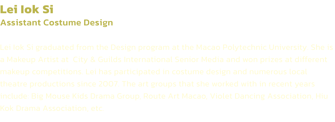 Lei Iok Si
Assistant Costume Design 

Lei Iok Si graduated from the Design program at the Macao Polytechnic University. She is a Makeup Artist at  City & Guilds International Senior Media and won prizes at different makeup competitions. Lei has participate