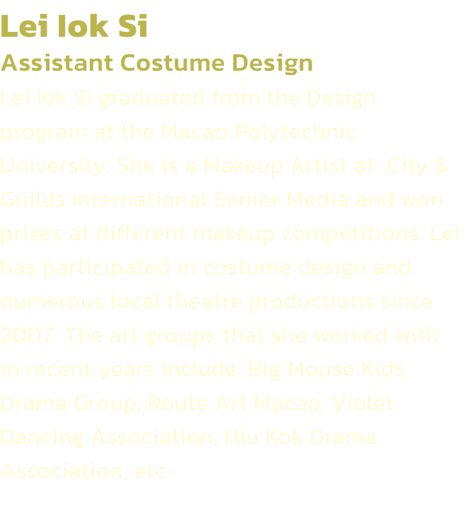 Lei Iok Si
Assistant Costume Design 
Lei Iok Si graduated from the Design program at the Macao Polytechnic University. She is a Makeup Artist at  City & Guilds International Senior Media and won prizes at different makeup competitions. Lei has participated