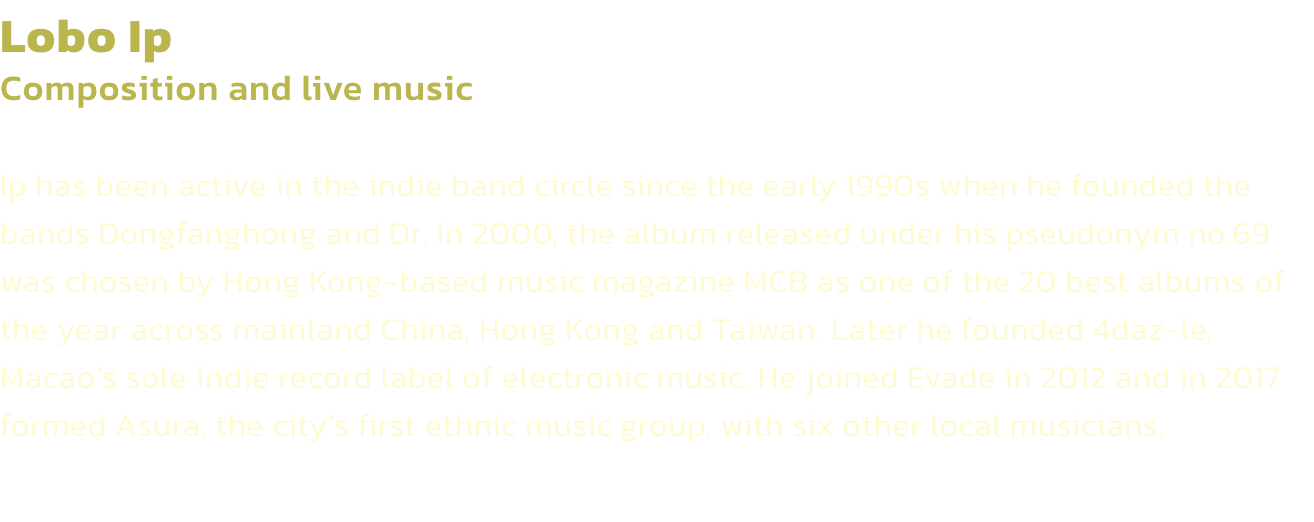Lobo Ip
Composition and live music 

Ip has been active in the indie band circle since the early 1990s when he founded the bands Dongfanghong and Dr. In 2000, the album released under his pseudonym no.69 was chosen by Hong Kong-based music magazine MCB as 