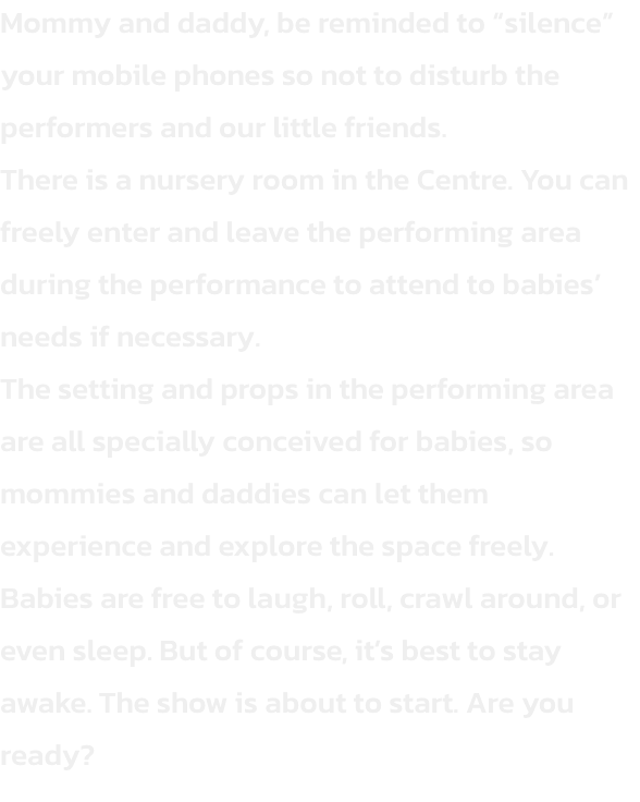 Mommy and daddy, be reminded to silence your mobile phones so not to disturb the performers and our little friends.
There is a nursery room in the Centre. You can freely enter and leave the performing area during the performance to attend to babies need