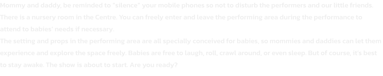 Mommy and daddy, be reminded to silence your mobile phones so not to disturb the performers and our little friends.
There is a nursery room in the Centre. You can freely enter and leave the performing area during the performance to attend to babies need