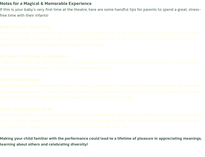 Notes for a Magical & Memorable Experience
If this is your babys very first time at the theatre, here are some handful tips for parents to spend a great, stress-free time with their infants!

Babys needs comes first
Feed your babies and let them have a g
