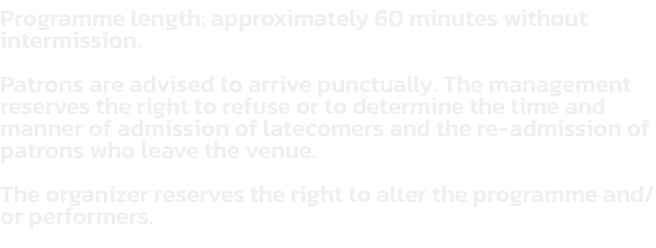 Programme length: approximately 60 minutes without intermission.  

Patrons are advised to arrive punctually. The management reserves the right to refuse or to determine the time and manner of admission of latecomers and the re-admission of patrons who lea