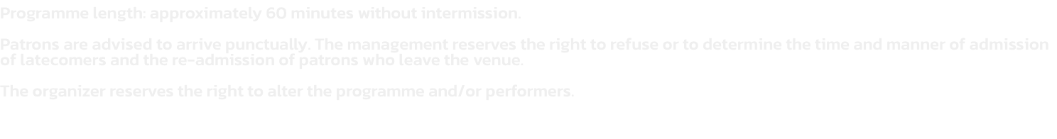 Programme length: approximately 60 minutes without intermission.  

Patrons are advised to arrive punctually. The management reserves the right to refuse or to determine the time and manner of admission of latecomers and the re-admission of patrons who lea
