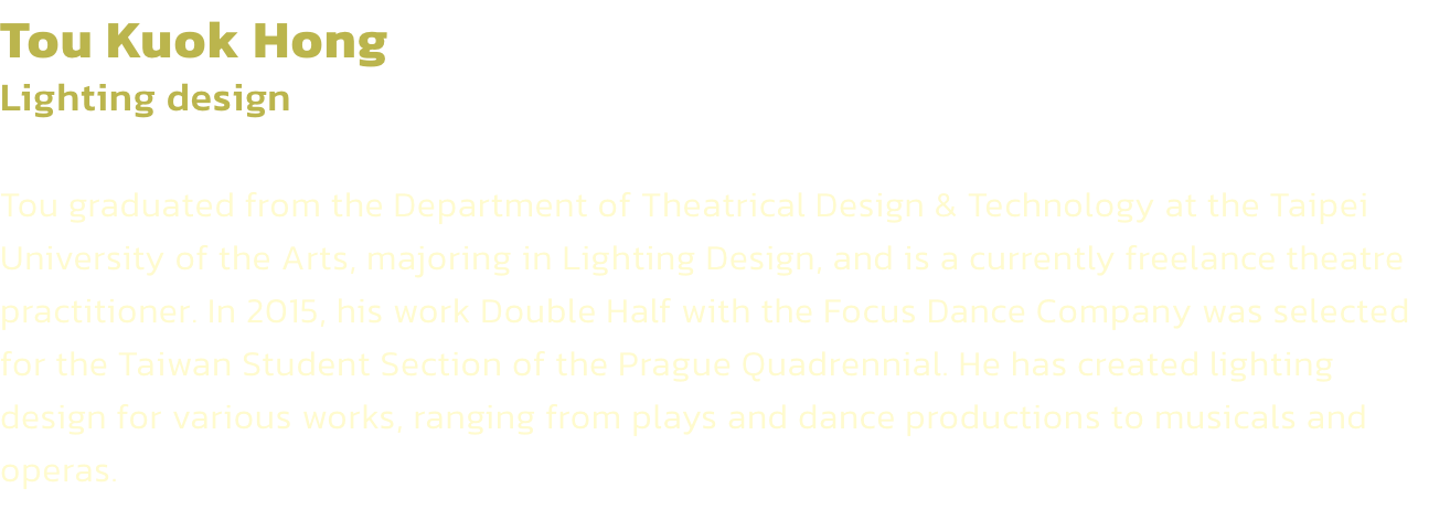 Tou Kuok Hong
Lighting design 

Tou graduated from the Department of Theatrical Design & Technology at the Taipei University of the Arts, majoring in Lighting Design, and is a currently freelance theatre practitioner. In 2015, his work Double Half with the