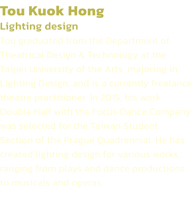 Tou Kuok Hong
Lighting design 
Tou graduated from the Department of Theatrical Design & Technology at the Taipei University of the Arts, majoring in Lighting Design, and is a currently freelance theatre practitioner. In 2015, his work Double Half with the 