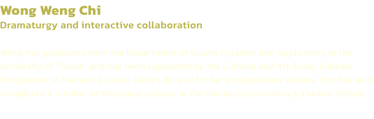 Wong Weng Chi
Dramaturgy and interactive collaboration

Wong has graduated from the Department of Drama Creation and Application at the University of Tainan, and has been supported by the Cultural and Art Study Subsidy Programme of Macaos Cultural Affairs