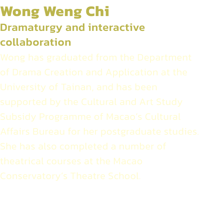 Wong Weng Chi
Dramaturgy and interactive collaboration
Wong has graduated from the Department of Drama Creation and Application at the University of Tainan, and has been supported by the Cultural and Art Study Subsidy Programme of Macaos Cultural Affairs 