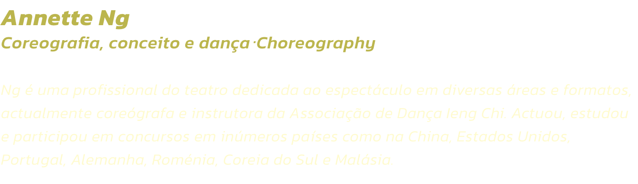 Annette Ng
Coreografia, conceito e danaChoreography  

Ng  uma profissional do teatro dedicada ao espectculo em diversas reas e formatos, actualmente coregrafa e instrutora da Associao de Dana Ieng Chi. Actuou, estudou e participou em concursos em