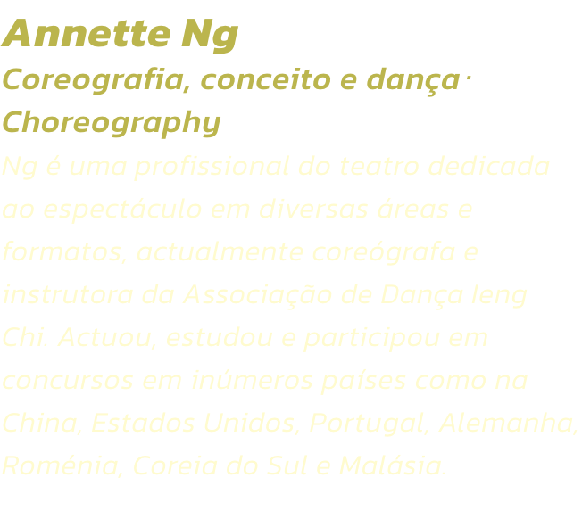 Annette Ng
Coreografia, conceito e danaChoreography  
Ng  uma profissional do teatro dedicada ao espectculo em diversas reas e formatos, actualmente coregrafa e instrutora da Associao de Dana Ieng Chi. Actuou, estudou e participou em concursos em 