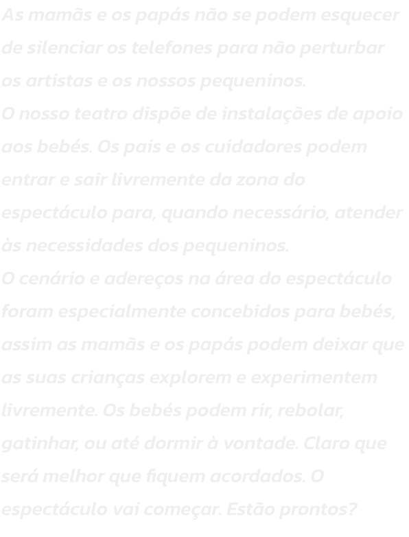 As mams e os paps no se podem esquecer de silenciar os telefones para no perturbar os artistas e os nossos pequeninos.
O nosso teatro dispe de instalaes de apoio aos bebs. Os pais e os cuidadores podem entrar e sair livremente da zona do espectcul
