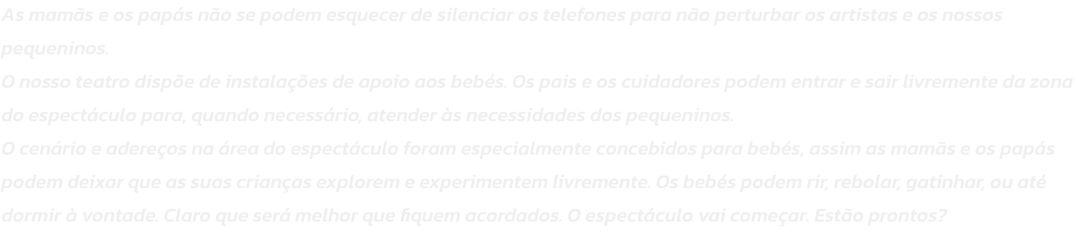 As mams e os paps no se podem esquecer de silenciar os telefones para no perturbar os artistas e os nossos pequeninos.
O nosso teatro dispe de instalaes de apoio aos bebs. Os pais e os cuidadores podem entrar e sair livremente da zona do espectcul