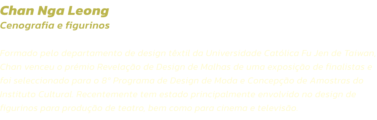 Chan Nga Leong
Cenografia e figurinos  

Formado pelo departamento de design txtil da Universidade Catlica Fu Jen de Taiwan, Chan venceu o prmio Revelao de Design de Malhas de uma exposio de finalistas e foi seleccionado para o 8 Programa de Design