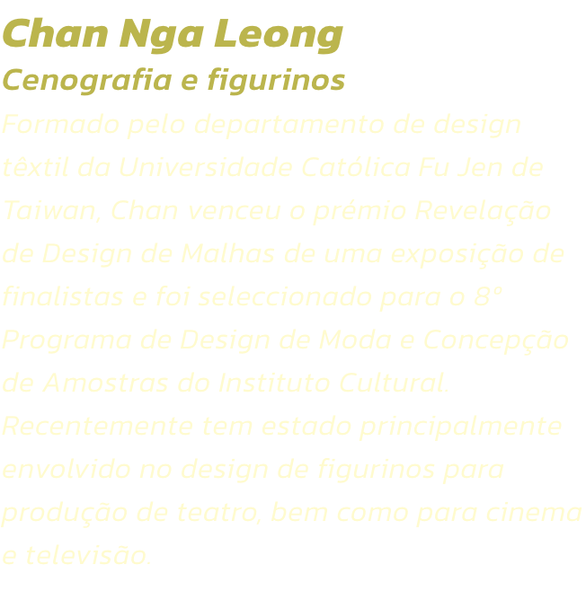 Chan Nga Leong
Cenografia e figurinos  
Formado pelo departamento de design txtil da Universidade Catlica Fu Jen de Taiwan, Chan venceu o prmio Revelao de Design de Malhas de uma exposio de finalistas e foi seleccionado para o 8 Programa de Design 