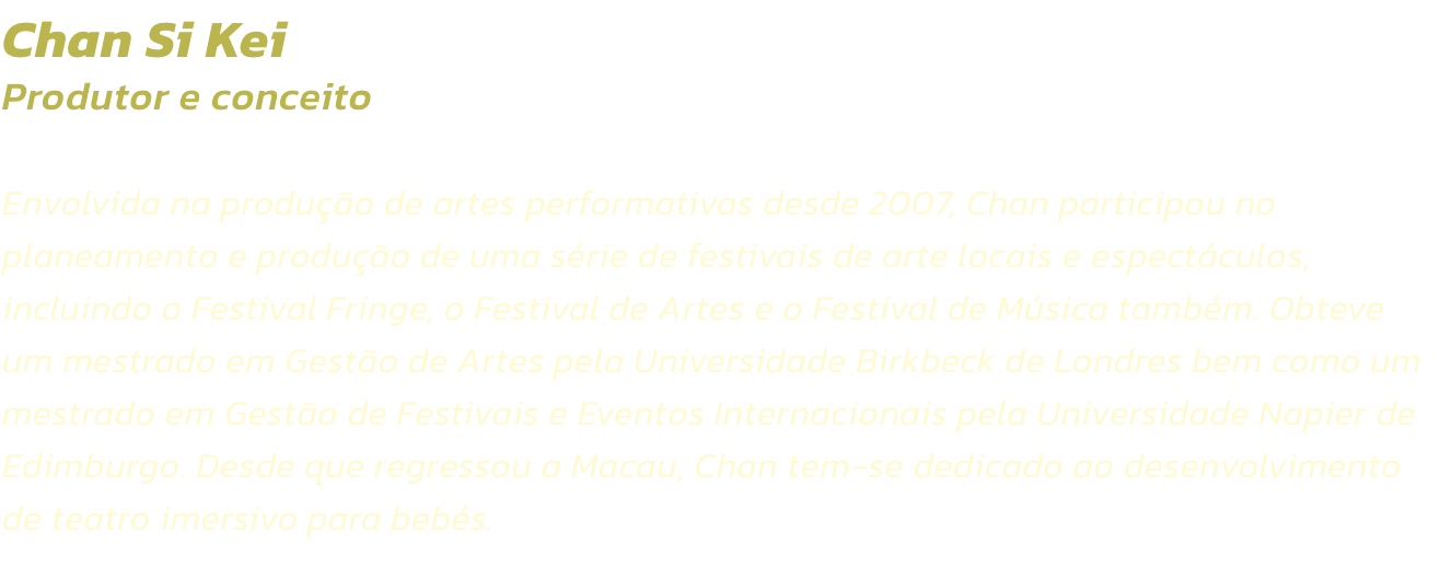 Chan Si Kei
Produtor e conceito 

Envolvida na produo de artes performativas desde 2007, Chan participou no planeamento e produo de uma srie de festivais de arte locais e espectculos, incluindo o Festival Fringe, o Festival de Artes e o Festival de M