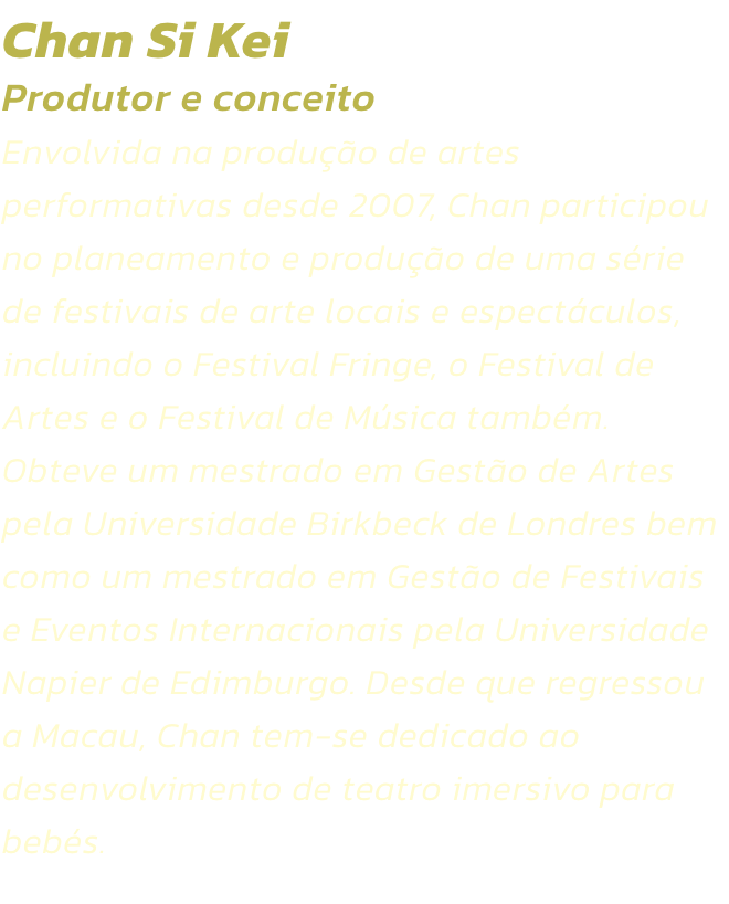 Chan Si Kei
Produtor e conceito 
Envolvida na produo de artes performativas desde 2007, Chan participou no planeamento e produo de uma srie de festivais de arte locais e espectculos, incluindo o Festival Fringe, o Festival de Artes e o Festival de M