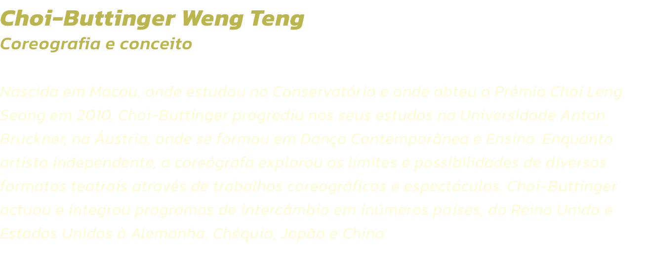 Choi-Buttinger Weng Teng
Coreografia e conceito  

Nascida em Macau, onde estudou no Conservatrio e onde obteu o Prmio Choi Leng Seong em 2010, Choi-Buttinger progrediu nos seus estudos na Universidade Anton Bruckner, na ustria, onde se formou em Dana 