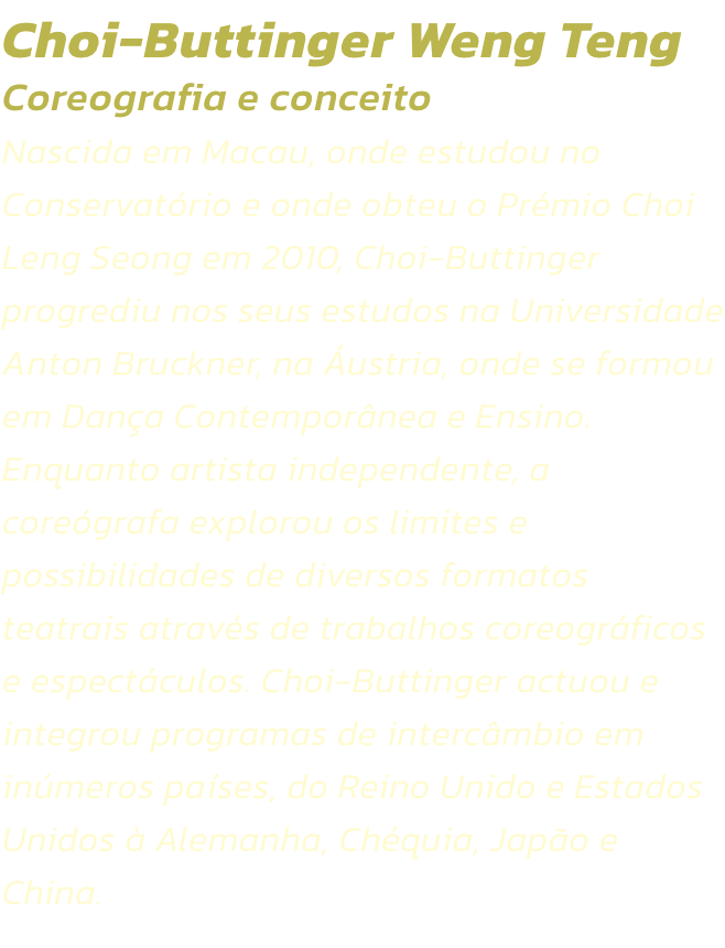 Choi-Buttinger Weng Teng
Coreografia e conceito  
Nascida em Macau, onde estudou no Conservatrio e onde obteu o Prmio Choi Leng Seong em 2010, Choi-Buttinger progrediu nos seus estudos na Universidade Anton Bruckner, na ustria, onde se formou em Dana C