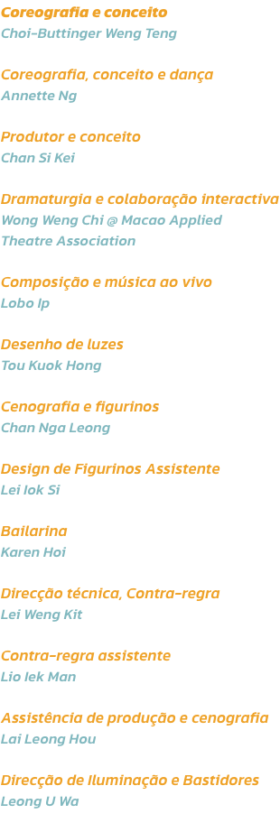 Coreografia e conceito 
Choi-Buttinger Weng Teng

Coreografia, conceito e dana 
Annette Ng

Produtor e conceito
Chan Si Kei

Dramaturgia e colaborao interactiva
Wong Weng Chi @ Macao Applied 
Theatre Association

Composio e msica ao vivo
Lobo Ip

Des
