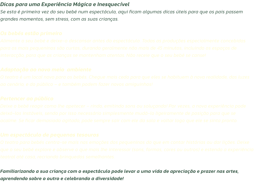 Dicas para uma Experincia Mgica e Inesquecvel
Se esta  primeira vez do seu beb num espectculo, aqui ficam algumas dicas teis para que os pais passem grandes momentos, sem stress, com as suas crianas.

Os bebs esto primeiro
Alimente o seu beb e d