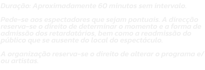 Durao: Aproximadamente 60 minutos sem intervalo. 

Pede-se aos espectadores que sejam pontuais. A direco reserva-se o direito de determinar o momento e a forma de admisso dos retardatrios, bem como a readmisso do pblico que se ausente do local do e