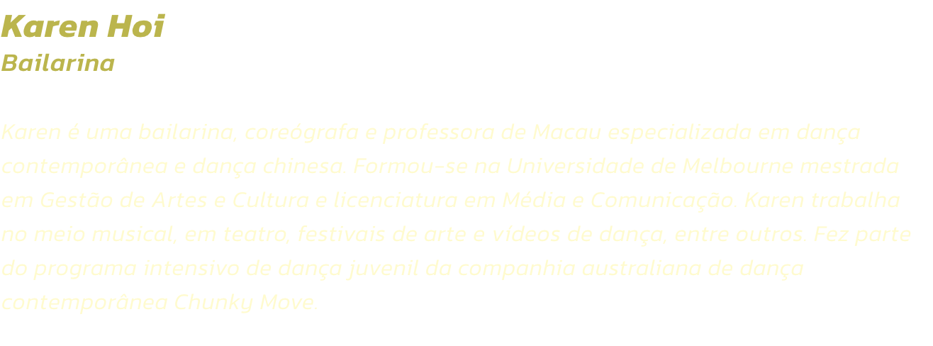 Karen Hoi
Bailarina  

Karen  uma bailarina, coregrafa e professora de Macau especializada em dana contempornea e dana chinesa. Formou-se na Universidade de Melbourne mestrada em Gesto de Artes e Cultura e licenciatura em Mdia e Comunicao. Karen t