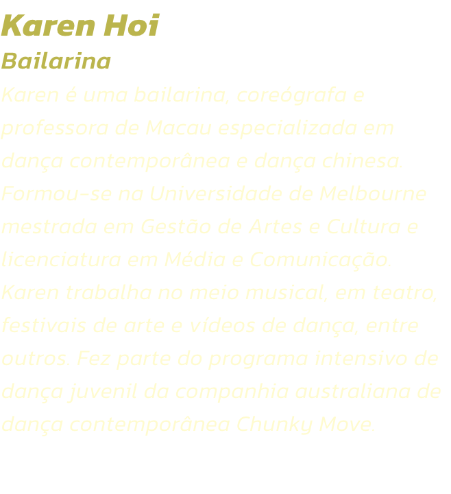 Karen Hoi
Bailarina
Karen  uma bailarina, coregrafa e professora de Macau especializada em dana contempornea e dana chinesa. Formou-se na Universidade de Melbourne mestrada em Gesto de Artes e Cultura e licenciatura em Mdia e Comunicao. Karen trab