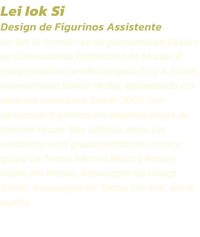 Lei Iok Si
Design de Figurinos Assistente  
Lei Iok Si formou-se no programa de Design na Universidade Politcnica de Macau.  maquilhadora certificada pelo City & Guilds International Senior Media, galardoada em diversos concursos. Desde 2007, tem concebi