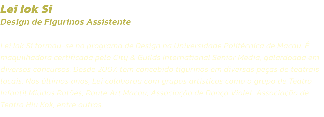 Lei Iok Si
Design de Figurinos Assistente 

Lei Iok Si formou-se no programa de Design na Universidade Politcnica de Macau.  maquilhadora certificada pelo City & Guilds International Senior Media, galardoada em diversos concursos. Desde 2007, tem concebi