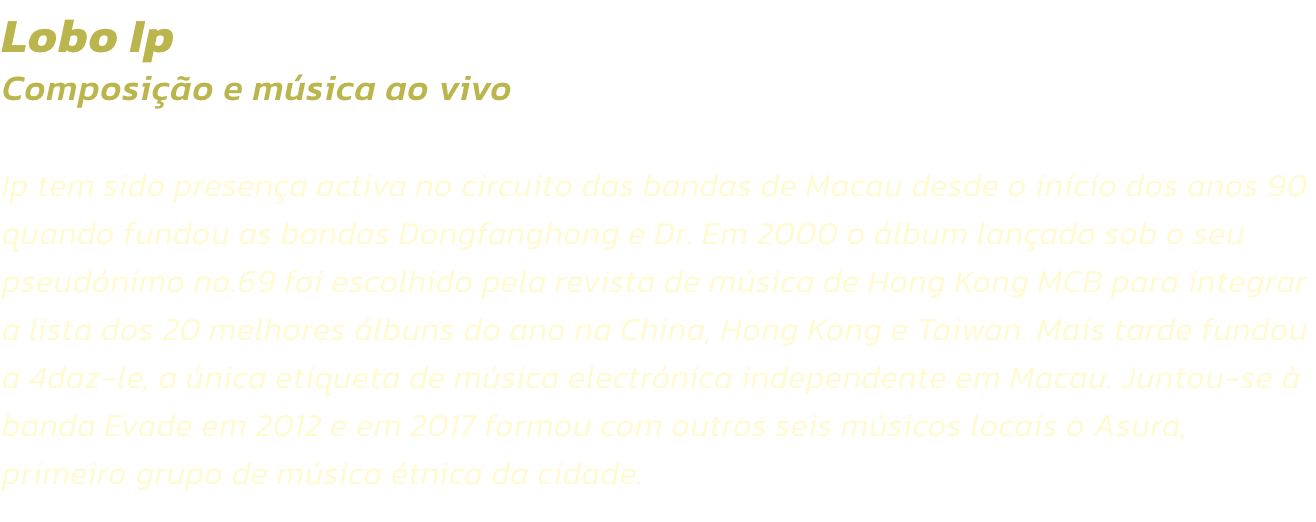 Lobo Ip
Composio e msica ao vivo 

Ip tem sido presena activa no circuito das bandas de Macau desde o incio dos anos 90 quando fundou as bandas Dongfanghong e Dr. Em 2000 o lbum lanado sob o seu pseudnimo no.69 foi escolhido pela revista de msica 