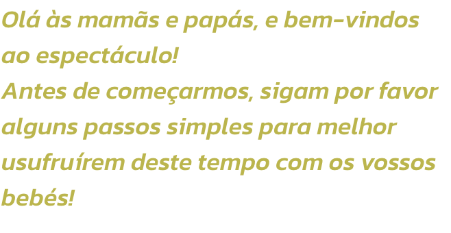 Ol s mams e paps, e bem-vindos ao espectculo!
Antes de comearmos, sigam por favor alguns passos simples para melhor usufrurem deste tempo com os vossos bebs!