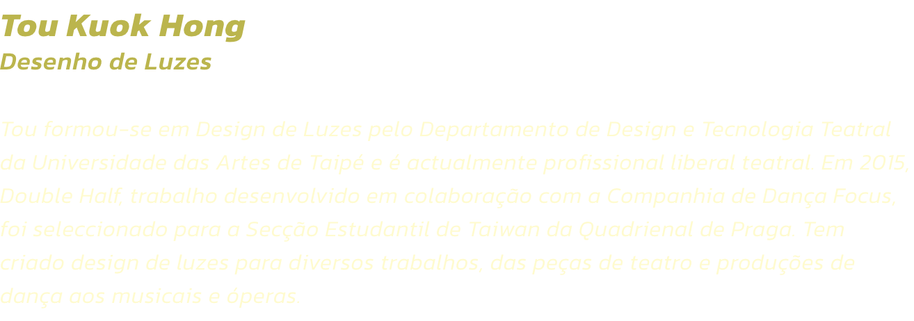 Tou Kuok Hong
Desenho de Luzes  

Tou formou-se em Design de Luzes pelo Departamento de Design e Tecnologia Teatral da Universidade das Artes de Taip e  actualmente profissional liberal teatral. Em 2015, Double Half, trabalho desenvolvido em colaborao 