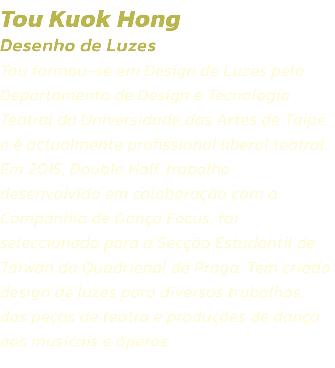 Tou Kuok Hong
Desenho de Luzes  
Tou formou-se em Design de Luzes pelo Departamento de Design e Tecnologia Teatral da Universidade das Artes de Taip e  actualmente profissional liberal teatral. Em 2015, Double Half, trabalho desenvolvido em colaborao c