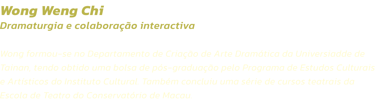 Wong Weng Chi
Dramaturgia e colaborao interactiva 

Wong formou-se no Departamento de Criao de Arte Dramtica da Universiadde de Tainan, tendo obtido uma bolsa de ps-graduao pelo Programa de Estudos Culturais e Artsticos do Instituto Cultural. Tamb