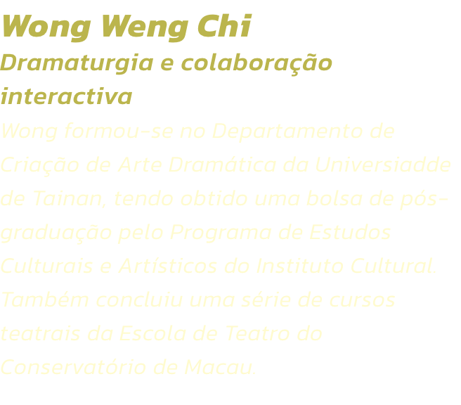 Wong Weng Chi
Dramaturgia e colaborao interactiva 
Wong formou-se no Departamento de Criao de Arte Dramtica da Universiadde de Tainan, tendo obtido uma bolsa de ps-graduao pelo Programa de Estudos Culturais e Artsticos do Instituto Cultural. Tamb