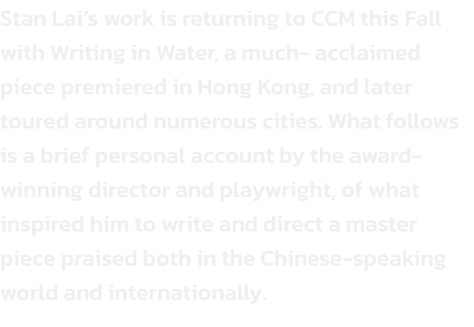 Stan Lais work is returning to CCM this Fall with Writing in Water, a much- acclaimed piece premiered in Hong Kong, and later toured around numerous cities. What follows is a brief personal account by the award-winning director and playwright, of what ins