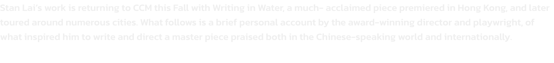 Stan Lais work is returning to CCM this Fall with Writing in Water, a much- acclaimed piece premiered in Hong Kong, and later toured around numerous cities. What follows is a brief personal account by the award-winning director and playwright, of what ins