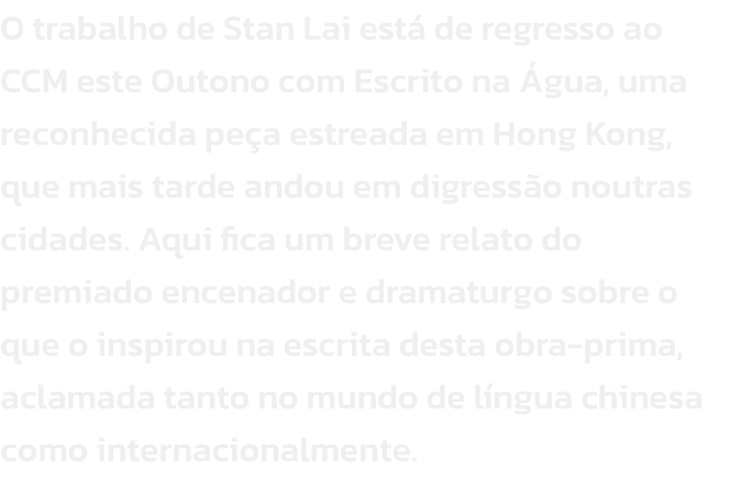 O trabalho de Stan Lai est de regresso ao CCM este Outono com Escrito na gua, uma reconhecida pea estreada em Hong Kong, que mais tarde andou em digresso noutras cidades. Aqui fica um breve relato do premiado encenador e dramaturgo sobre o que o inspir