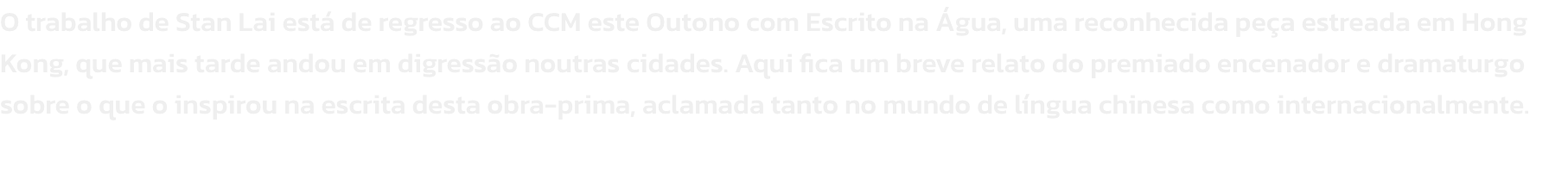 O trabalho de Stan Lai est de regresso ao CCM este Outono com Escrito na gua, uma reconhecida pea estreada em Hong Kong, que mais tarde andou em digresso noutras cidades. Aqui fica um breve relato do premiado encenador e dramaturgo sobre o que o inspir